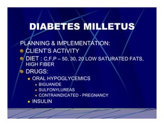 DIABETES MILLETUS
PLANNING & IMPLEMENTATION:
  CLIENT’S ACTIVITY
  DIET : C,F,P – 50, 30, 20 LOW SATURATED FATS,
  HIGH FIBER
  DRUGS:
  l   ORAL HYPOGLYCEMICS
      l   BIGUANIDE
      l   SULFONYLUREAS
      l   CONTRAINDICATED - PREGNANCY
  l   INSULIN
 