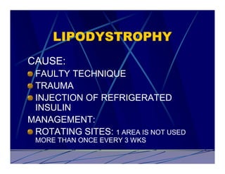 LIPODYSTROPHY
CAUSE:
 FAULTY TECHNIQUE
 TRAUMA
 INJECTION OF REFRIGERATED
 INSULIN
MANAGEMENT:
 ROTATING SITES: 1 AREA IS NOT USED
 MORE THAN ONCE EVERY 3 WKS
 