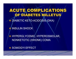 ACUTE COMPLICATIONS
 OF DIABETES MILLETUS
DIABETIC KETO-ACIDOSIS (DKA)

INSULIN SHOCK

HYPERGLYCEMIC, HYPEROSMOLAR,
NONKETOTIC (HHONK) COMA

SOMOGYI EFFECT
 
