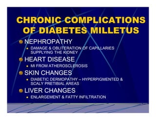 CHRONIC COMPLICATIONS
 OF DIABETES MILLETUS
 NEPHROPATHY
 l   DAMAGE & OBLITERATION OF CAPILLARIES
     SUPPLYING THE KIDNEY
 HEART DISEASE
 l   MI FROM ATHEROSCLEROSIS
 SKIN CHANGES
 l   DIABETIC DERMOPATHY – HYPERPIGMENTED &
     SCALY PRETIBIAL AREAS
 LIVER CHANGES
 l   ENLARGEMENT & FATTY INFILTRATION
 