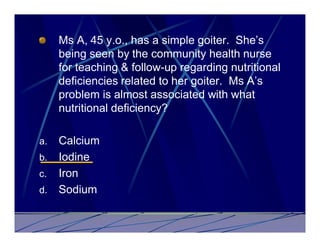 Ms A, 45 y.o., has a simple goiter. She’s
     being seen by the community health nurse
     for teaching & follow-up regarding nutritional
     deficiencies related to her goiter. Ms A’s
     problem is almost associated with what
     nutritional deficiency?

a.   Calcium
b.   Iodine
c.   Iron
d.   Sodium
 