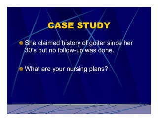 CASE STUDY
She claimed history of goiter since her
30’s but no follow-up was done.

What are your nursing plans?
 
