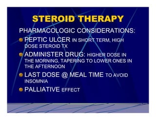 STEROID THERAPY
PHARMACOLOGIC CONSIDERATIONS:
 PEPTIC ULCER IN SHORT TERM, HIGH
 DOSE STEROID TX
 ADMINISTER DRUG: HIGHER DOSE IN
 THE MORNING, TAPERING TO LOWER ONES IN
 THE AFTERNOON
 LAST DOSE @ MEAL TIME TO AVOID
 INSOMNIA
 PALLIATIVE EFFECT
 