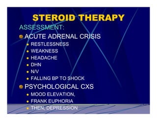 STEROID THERAPY
ASSESSMENT:
 ACUTE ADRENAL CRISIS
 l   RESTLESSNESS
 l   WEAKNESS
 l   HEADACHE
 l   DHN
 l   N/V
 l   FALLING BP TO SHOCK
 PSYCHOLOGICAL CXS
 l   MOOD ELEVATION,
 l   FRANK EUPHORIA
 l   THEN, DEPRESSION
 