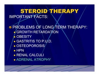 STEROID THERAPY
IMPORTANT FACTS:

 PROBLEMS OF LONG TERM THERAPY:
 l GROWTH RETARDATION
 l OBESITY
 l GASTRITIS TO P.U.D.
 l OSTEOPOROSIS
 l HPN
 l RENAL CALCULI
 l ADRENAL ATROPHY
 