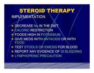 STEROID THERAPY
IMPLEMENTATION

 DECREASE Na IN THE DIET
 CALORIC RESTRICTION
 FOODS HIGH IN POTASSIUM
 GIVE MEDS WITH ANTACIDS OR WITH
 FOOD
 TEST STOOLS OR EMESIS FOR BLOOD
 REPORT ANY EVIDENCE OF GI BLEEDING
 LYMPHOPENIC PRECAUTION
 