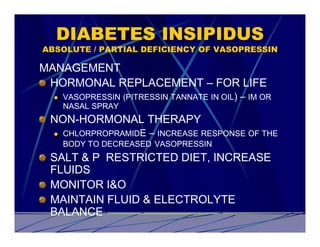 DIABETES INSIPIDUS
ABSOLUTE / PARTIAL DEFICIENCY OF VASOPRESSIN

MANAGEMENT
 HORMONAL REPLACEMENT – FOR LIFE
  l   VASOPRESSIN (PITRESSIN TANNATE IN OIL)   – IM OR
      NASAL SPRAY
 NON-HORMONAL THERAPY
  l   CHLORPROPRAMIDE – INCREASE RESPONSE OF THE
      BODY TO DECREASED VASOPRESSIN
 SALT & P RESTRICTED DIET, INCREASE
 FLUIDS
 MONITOR I&O
 MAINTAIN FLUID & ELECTROLYTE
 BALANCE
 