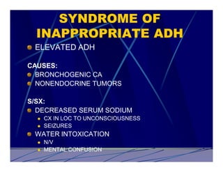 SYNDROME OF
  INAPPROPRIATE ADH
 ELEVATED ADH

CAUSES:
  BRONCHOGENIC CA
  NONENDOCRINE TUMORS

S/SX:
  DECREASED SERUM SODIUM
  l   CX IN LOC TO UNCONSCIOUSNESS
  l   SEIZURES
 WATER INTOXICATION
  l   N/V
  l   MENTAL CONFUSION
 