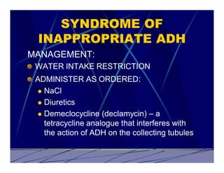 SYNDROME OF
 INAPPROPRIATE ADH
MANAGEMENT:
 WATER INTAKE RESTRICTION
 ADMINISTER AS ORDERED:
 l NaCl

 l Diuretics

 l Demeclocycline (declamycin) – a
   tetracycline analogue that interferes with
   the action of ADH on the collecting tubules
 