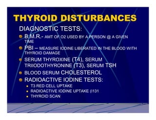 THYROID DISTURBANCES
DIAGNOSTIC TESTS:
 B.M.R.- AMT OF O2 USED BY A PERSON @ A GIVEN
 TIME
 PBI – MEASURE IODINE LIBERATED IN THE BLOOD WITH
 THYROID DAMAGE
 SERUM THYROXINE (T4), SERUM
 TRIIODOTHYRONINE (T3), SERUM TSH
 BLOOD SERUM CHOLESTEROL
 RADIOACTIVE IODINE TESTS:
  l   T3 RED CELL UPTAKE
  l   RADIOACTIVE IODINE UPTAKE (I131
  l   THYROID SCAN
 