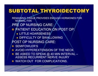 SUBTOTAL THYROIDECTOMY
REMAINING TISSUE PROVIDES ENOUGH HORMONES FOR
  NORMAL FXN
PRE OP NURSING CARE:
 PATIENT EDUCATION ON POST OP:
  l   LITTLE HOARSENESS
  l   DIFFICULTY OF SWALLOWING
POST OP NURSING CARE:
  SEMIFOWLER’S
  AVOID HYPEREXTENSION OF THE NECK
  BE ASKED TO SPEAK @ 40 MIN INTERVAL –
  ASSESS RECURRENT NERVE INJURY
  WATCH OUT FOR COMPLICATIONS.
 