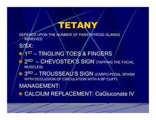 TETANY
DEPENDS UPON THE NUMBER OF PARATHYROID GLANDS
  REMOVED

S/SX:
  1ST – TINGLING TOES & FINGERS
  2ND – CHEVOSTEK’S SIGN (TAPPING THE FACIAL
  MUSCLES)

  3RD – TROUSSEAU’S SIGN (CARPO-PEDAL SPASM
  WITH OCCLUSION OF CIRCULATION WITH A BP CUFF)

MANAGEMENT:
 CALCIUM REPLACEMENT: CaGluconate IV
 