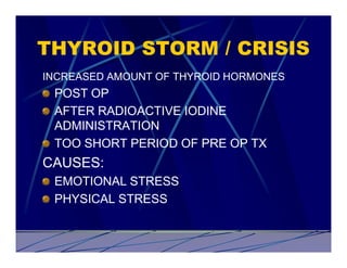 THYROID STORM / CRISIS
INCREASED AMOUNT OF THYROID HORMONES
 POST OP
 AFTER RADIOACTIVE IODINE
 ADMINISTRATION
 TOO SHORT PERIOD OF PRE OP TX
CAUSES:
 EMOTIONAL STRESS
 PHYSICAL STRESS
 