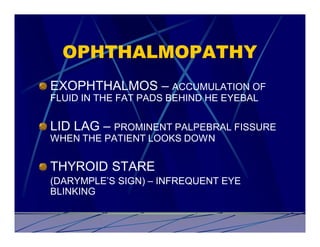 OPHTHALMOPATHY
EXOPHTHALMOS – ACCUMULATION OF
FLUID IN THE FAT PADS BEHIND HE EYEBAL


LID LAG – PROMINENT PALPEBRAL FISSURE
WHEN THE PATIENT LOOKS DOWN


THYROID STARE
(DARYMPLE’S SIGN) – INFREQUENT EYE
BLINKING
 