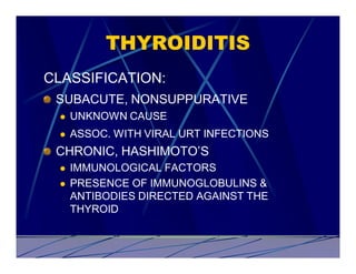 THYROIDITIS
CLASSIFICATION:
 SUBACUTE, NONSUPPURATIVE
 l   UNKNOWN CAUSE
 l   ASSOC. WITH VIRAL URT INFECTIONS
 CHRONIC, HASHIMOTO’S
 l   IMMUNOLOGICAL FACTORS
 l   PRESENCE OF IMMUNOGLOBULINS &
     ANTIBODIES DIRECTED AGAINST THE
     THYROID
 