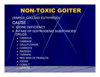 NON-TOXIC GOITER
(SIMPLE/ COLLOID/ EUTHYROID)
CAUSE :
  IODINE DEFICIENCY
  INTAKE OF GOITROGENIC SUBSTANCES/
  DRUGS:
  l   CASSAVA,
  l   CABBAGE,
  l   CAULIFLOWER,
  l   CARROTS
  l   RADDISH
  l   TURNIPS
  l   RED SKIN OF PEANUTS
  l   IODINE
  l   COBALT
  l   LITHIUM
 
