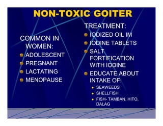 NON-TOXIC GOITER
              TREATMENT:
               IODIZED OIL IM
COMMON IN
               IODINE TABLETS
 WOMEN:
               SALT
 ADOLESCENT
               FORTIFICATION
 PREGNANT      WITH IODINE
 LACTATING     EDUCATE ABOUT
 MENOPAUSE     INTAKE OF:
               l   SEAWEEDS
               l   SHELLFISH
               l   FISH- TAMBAN, HITO,
                   DALAG
 