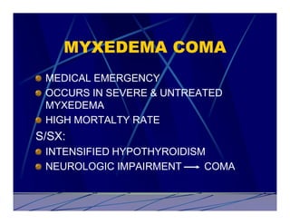 MYXEDEMA COMA
 MEDICAL EMERGENCY
 OCCURS IN SEVERE & UNTREATED
 MYXEDEMA
 HIGH MORTALTY RATE
S/SX:
 INTENSIFIED HYPOTHYROIDISM
 NEUROLOGIC IMPAIRMENT     COMA
 