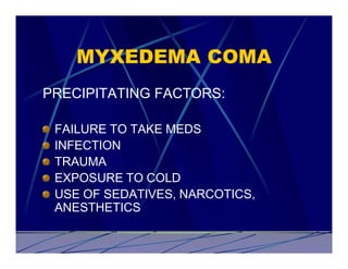 MYXEDEMA COMA
PRECIPITATING FACTORS:

 FAILURE TO TAKE MEDS
 INFECTION
 TRAUMA
 EXPOSURE TO COLD
 USE OF SEDATIVES, NARCOTICS,
 ANESTHETICS
 