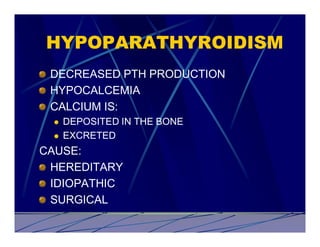 HYPOPARATHYROIDISM
 DECREASED PTH PRODUCTION
 HYPOCALCEMIA
 CALCIUM IS:
 l   DEPOSITED IN THE BONE
 l   EXCRETED
CAUSE:
 HEREDITARY
 IDIOPATHIC
 SURGICAL
 