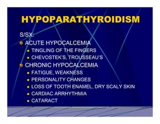 HYPOPARATHYROIDISM
S/SX:
  ACUTE HYPOCALCEMIA
  l   TINGLING OF THE FINGERS
  l   CHEVOSTEK’S, TROUSSEAU’S
 CHRONIC HYPOCALCEMIA
  l   FATIGUE, WEAKNESS
  l   PERSONALITY CHANGES
  l   LOSS OF TOOTH ENAMEL, DRY SCALY SKIN
  l   CARDIAC ARRHYTHMIA
  l   CATARACT
 