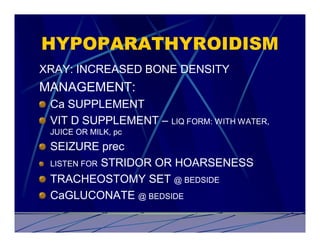 HYPOPARATHYROIDISM
XRAY: INCREASED BONE DENSITY
MANAGEMENT:
 Ca SUPPLEMENT
 VIT D SUPPLEMENT – LIQ FORM: WITH WATER,
 JUICE OR MILK, pc
 SEIZURE prec
 LISTEN FOR STRIDOR OR HOARSENESS

 TRACHEOSTOMY SET @ BEDSIDE
 CaGLUCONATE @ BEDSIDE
 