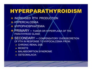 HYPERPARATHYROIDISM
 INCREASED PTH PRODUCTION
 HYPERCALCEMIA
 HYPOPHOSPHATEMIA
 PRIMARY – TUMOR OR HYPERPLASIA OF THE
 PARATHYROID GLAND
 SECONDARY – COMPENSATORY OVERSECRETION
 OF PTH IN RESPONSE TO HYPOCALCEMIA FROM:
  l CHRONIC RENAL DSE

  l RICKETS

  l MALABSORPTION SYNDROME

  l OSTEOMALACIA
 