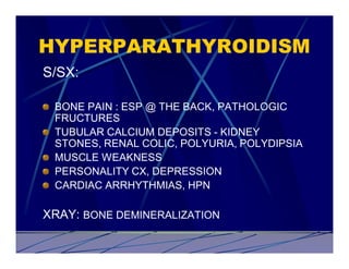 HYPERPARATHYROIDISM
S/SX:

 BONE PAIN : ESP @ THE BACK, PATHOLOGIC
 FRUCTURES
 TUBULAR CALCIUM DEPOSITS - KIDNEY
 STONES, RENAL COLIC, POLYURIA, POLYDIPSIA
 MUSCLE WEAKNESS
 PERSONALITY CX, DEPRESSION
 CARDIAC ARRHYTHMIAS, HPN

XRAY: BONE DEMINERALIZATION
 