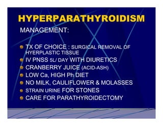 HYPERPARATHYROIDISM
MANAGEMENT:

 TX OF CHOICE : SURGICAL REMOVAL OF
 HYERPLASTIC TISSUE
 IV PNSS 5L/ DAY WITH DIURETICS
 CRANBERRY JUICE (ACID-ASH)
 LOW Ca, HIGH Ph DIET
 NO MILK, CAULIFLOWER & MOLASSES
 STRAIN URINE FOR STONES
 CARE FOR PARATHYROIDECTOMY
 