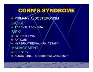 CONN’S SYNDROME
 PRIMARY ALDOSTERONISM
CAUSE:
 ADRENAL ADENOMA
S/SX:
 HYPOKALEMIA
 FATIGUE
 HYPERNATREMIA, HPN, TETANY
MANAGEMENT:
 SURGERY
 ALDACTONE – ALDOSTERONE ANTAGONIST
 