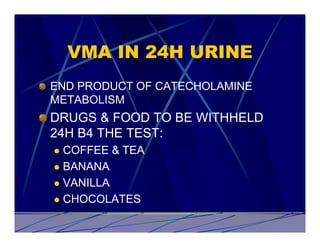 VMA IN 24H URINE
END PRODUCT OF CATECHOLAMINE
METABOLISM
DRUGS & FOOD TO BE WITHHELD
24H B4 THE TEST:
l COFFEE & TEA
l BANANA

l VANILLA

l CHOCOLATES
 