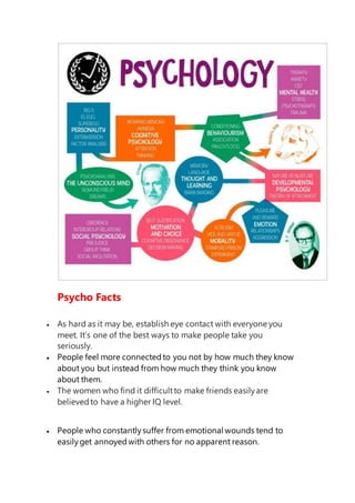 Psycho Facts
 As hard as it may be, establish eye contact with everyone you
meet. It’s one of the best ways to make people take you
seriously.
 People feel more connectedto you not by how much they know
about you but instead from how much they think you know
about them.
 The women who find it difficultto make friends easilyare
believedto have a higher IQ level.
 People who constantlysuffer from emotional wounds tend to
easilyget annoyedwith others for no apparent reason.
 