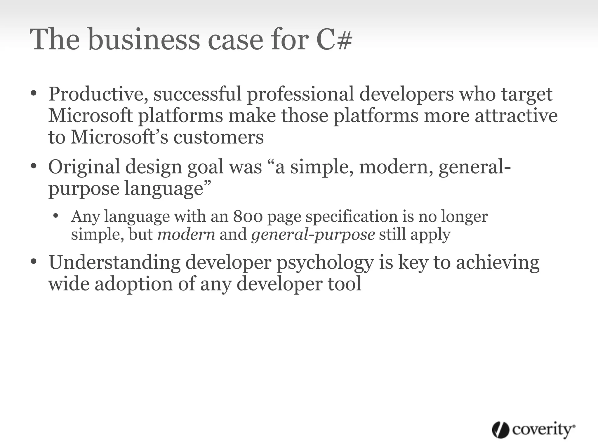 The business case for C#
• Productive, successful professional developers who target
Microsoft platforms make those platforms more attractive
to Microsoft’s customers
• Original design goal was “a simple, modern, general-
purpose language”
• Any language with an 800 page specification is no longer
simple, but modern and general-purpose still apply
• Understanding developer psychology is key to achieving
wide adoption of any developer tool
 
