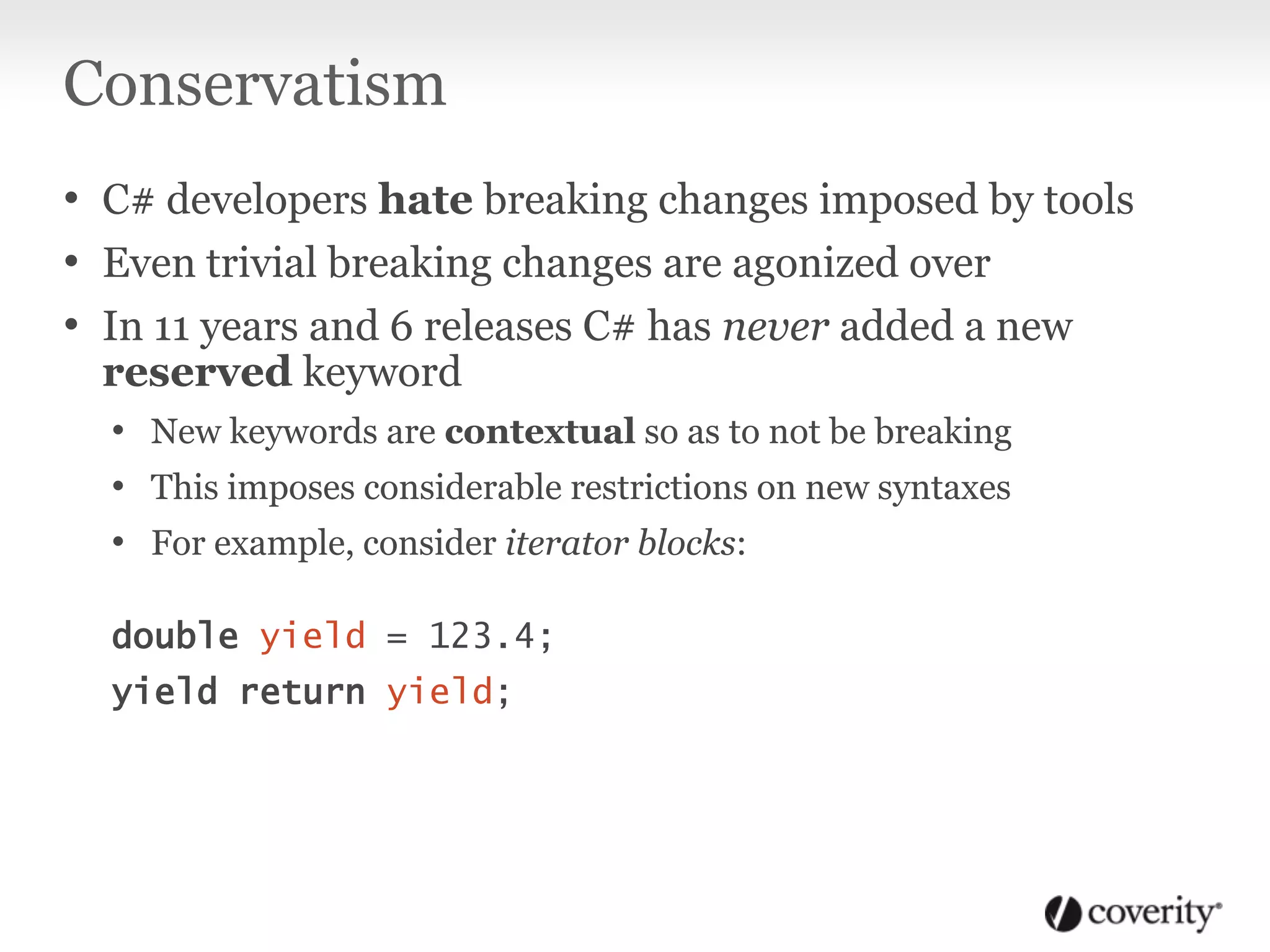 Conservatism
• C# developers hate breaking changes imposed by tools
• Even trivial breaking changes are agonized over
• In 11 years and 6 releases C# has never added a new
reserved keyword
• New keywords are contextual so as to not be breaking
• This imposes considerable restrictions on new syntaxes
• For example, consider iterator blocks:
double yield = 123.4;
yield return yield;
 