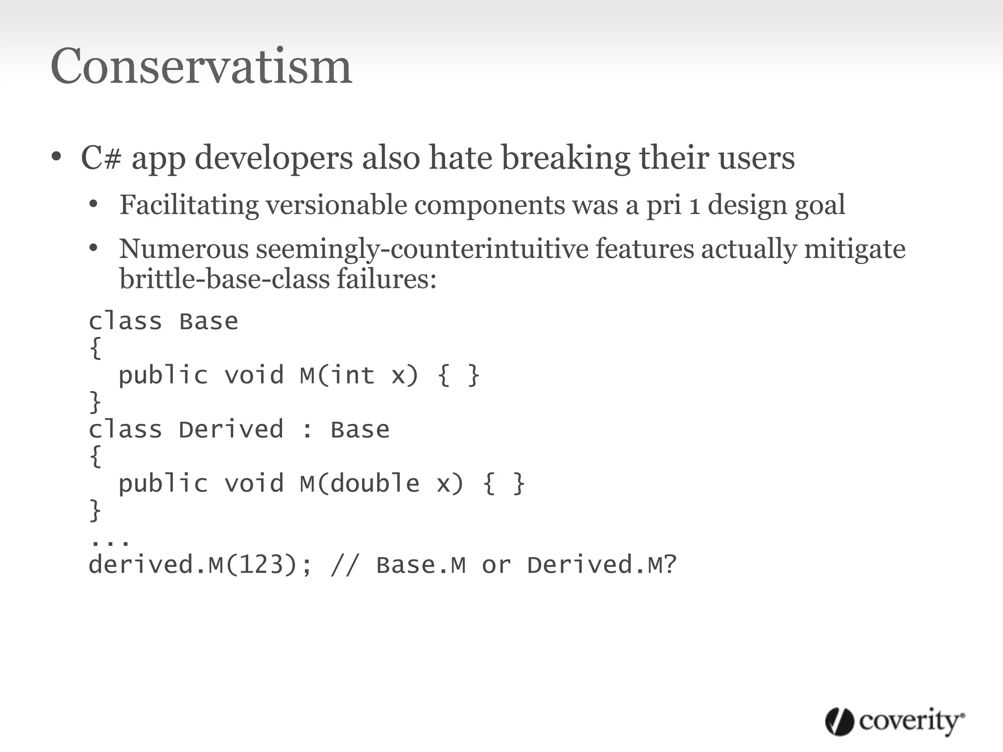Conservatism
• C# app developers also hate breaking their users
• Facilitating versionable components was a pri 1 design goal
• Numerous seemingly-counterintuitive features actually mitigate
brittle-base-class failures:
class Base
{
public void M(int x) { }
}
class Derived : Base
{
public void M(double x) { }
}
...
derived.M(123); // Base.M or Derived.M?
 