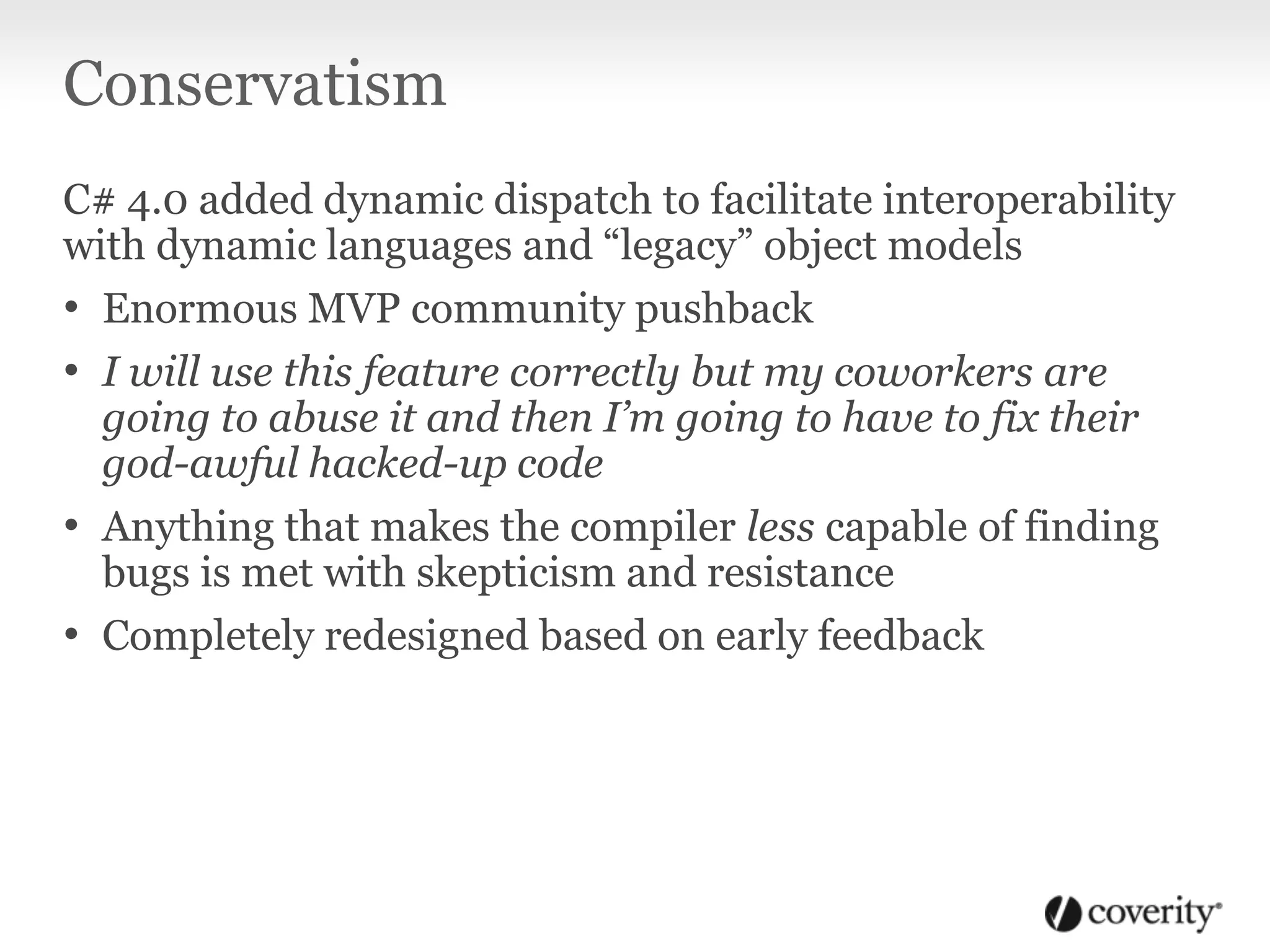 Conservatism
C# 4.0 added dynamic dispatch to facilitate interoperability
with dynamic languages and “legacy” object models
• Enormous MVP community pushback
• I will use this feature correctly but my coworkers are
going to abuse it and then I’m going to have to fix their
god-awful hacked-up code
• Anything that makes the compiler less capable of finding
bugs is met with skepticism and resistance
• Completely redesigned based on early feedback
 
