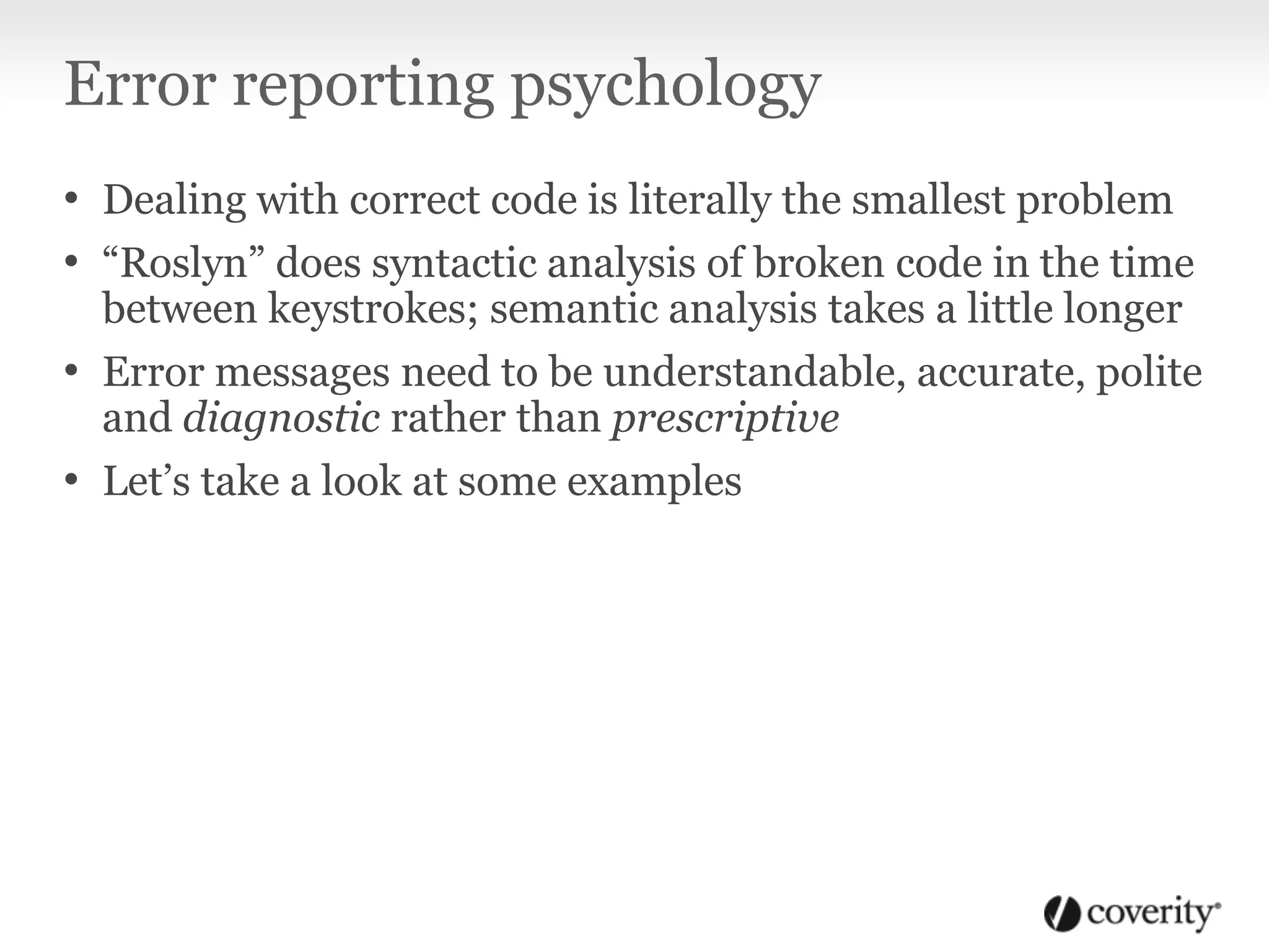 Error reporting psychology
• Dealing with correct code is literally the smallest problem
• “Roslyn” does syntactic analysis of broken code in the time
between keystrokes; semantic analysis takes a little longer
• Error messages need to be understandable, accurate, polite
and diagnostic rather than prescriptive
• Let’s take a look at some examples
 