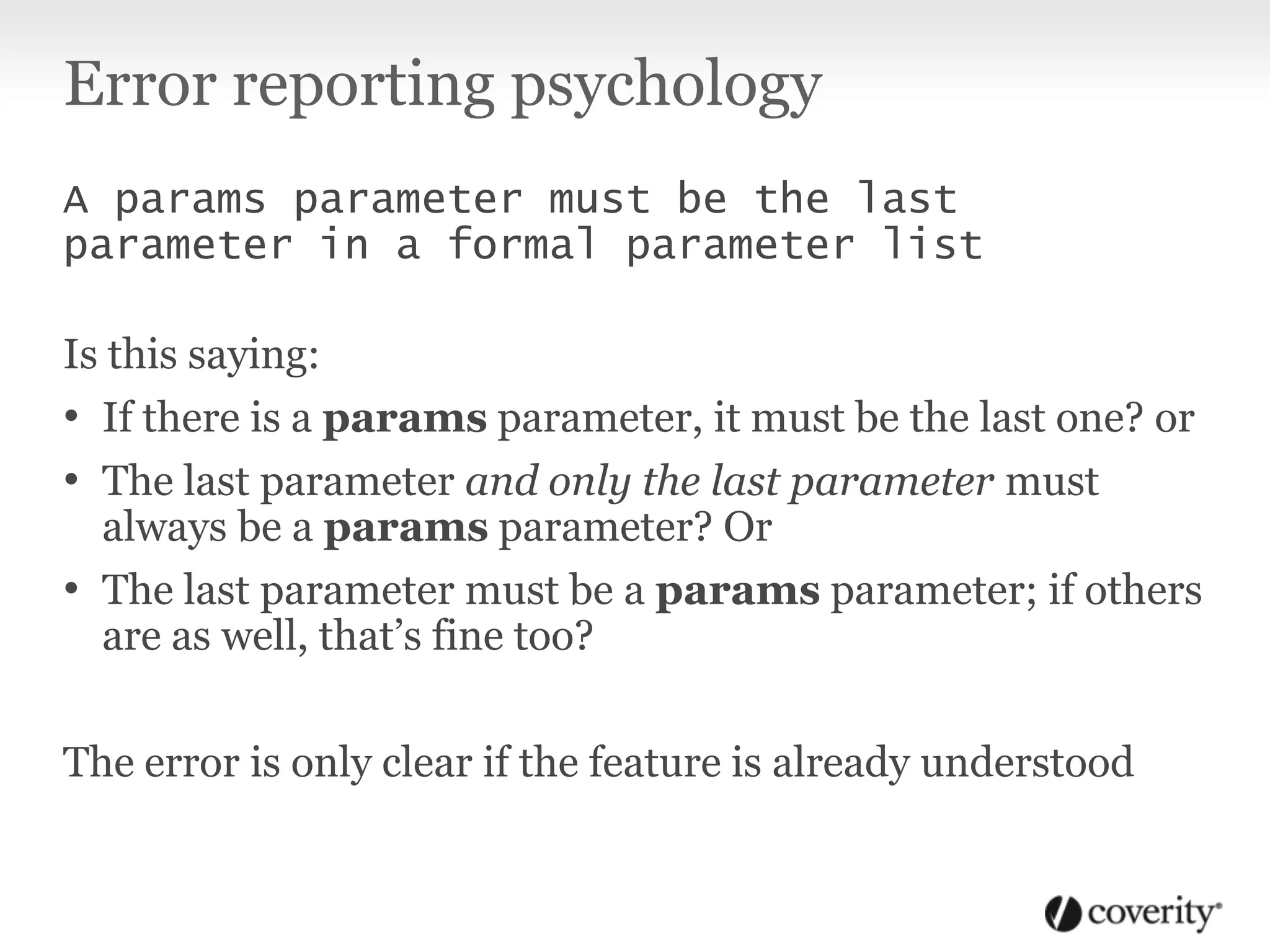 Error reporting psychology
A params parameter must be the last
parameter in a formal parameter list
Is this saying:
• If there is a params parameter, it must be the last one? or
• The last parameter and only the last parameter must
always be a params parameter? Or
• The last parameter must be a params parameter; if others
are as well, that’s fine too?
The error is only clear if the feature is already understood
 