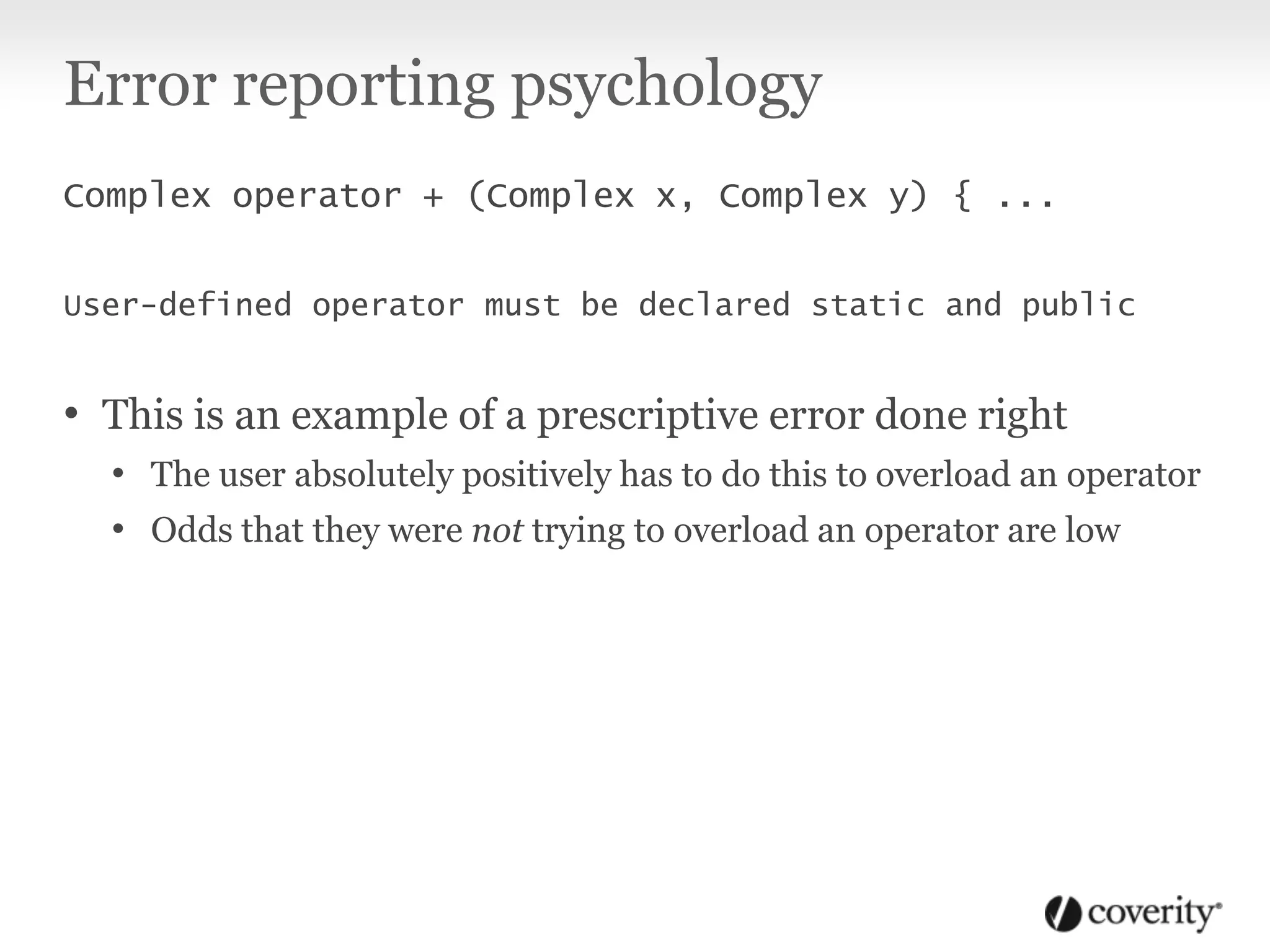 Error reporting psychology
Complex operator + (Complex x, Complex y) { ...
User-defined operator must be declared static and public
• This is an example of a prescriptive error done right
• The user absolutely positively has to do this to overload an operator
• Odds that they were not trying to overload an operator are low
 