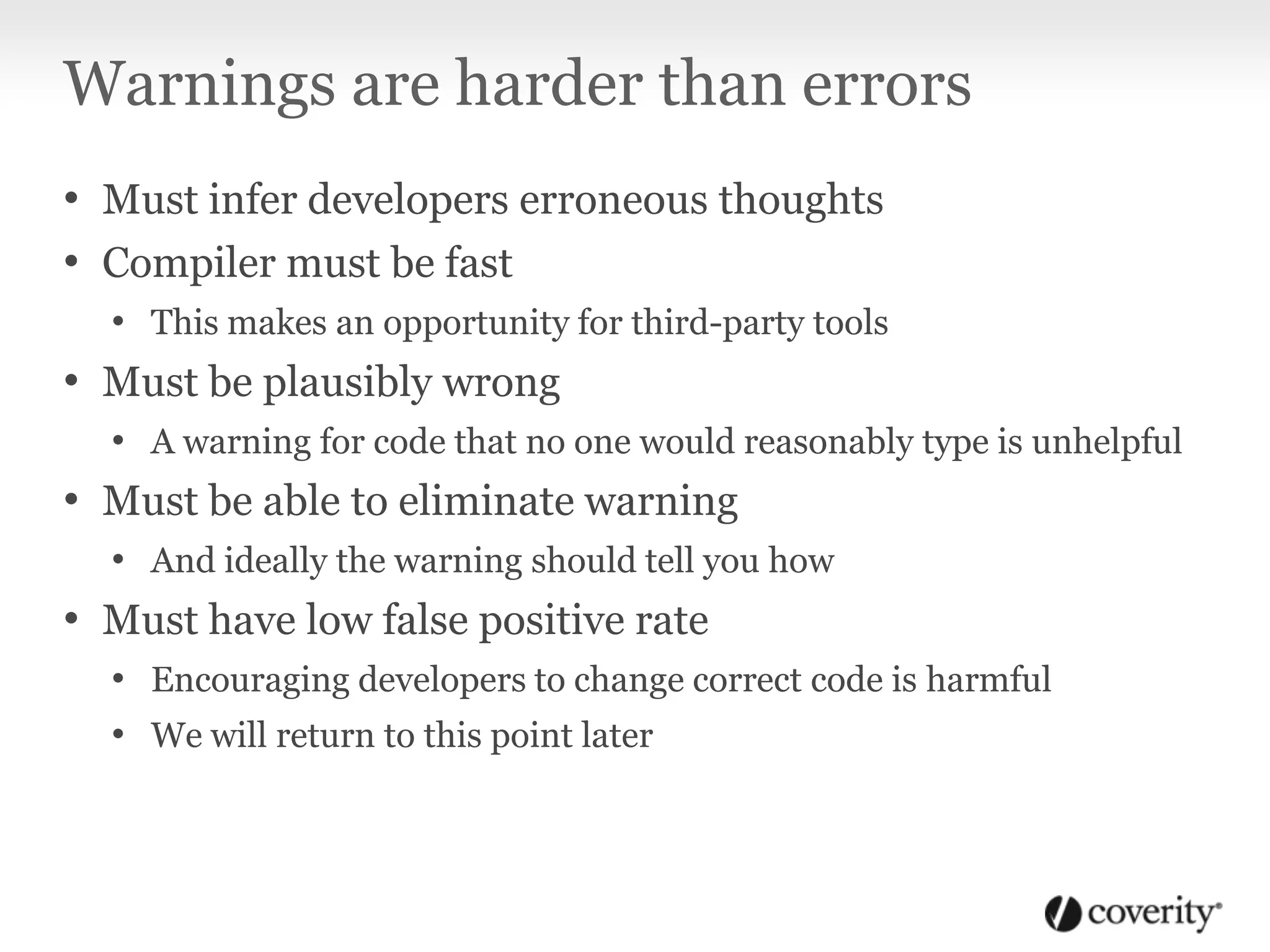 Warnings are harder than errors
• Must infer developers erroneous thoughts
• Compiler must be fast
• This makes an opportunity for third-party tools
• Must be plausibly wrong
• A warning for code that no one would reasonably type is unhelpful
• Must be able to eliminate warning
• And ideally the warning should tell you how
• Must have low false positive rate
• Encouraging developers to change correct code is harmful
• We will return to this point later
 