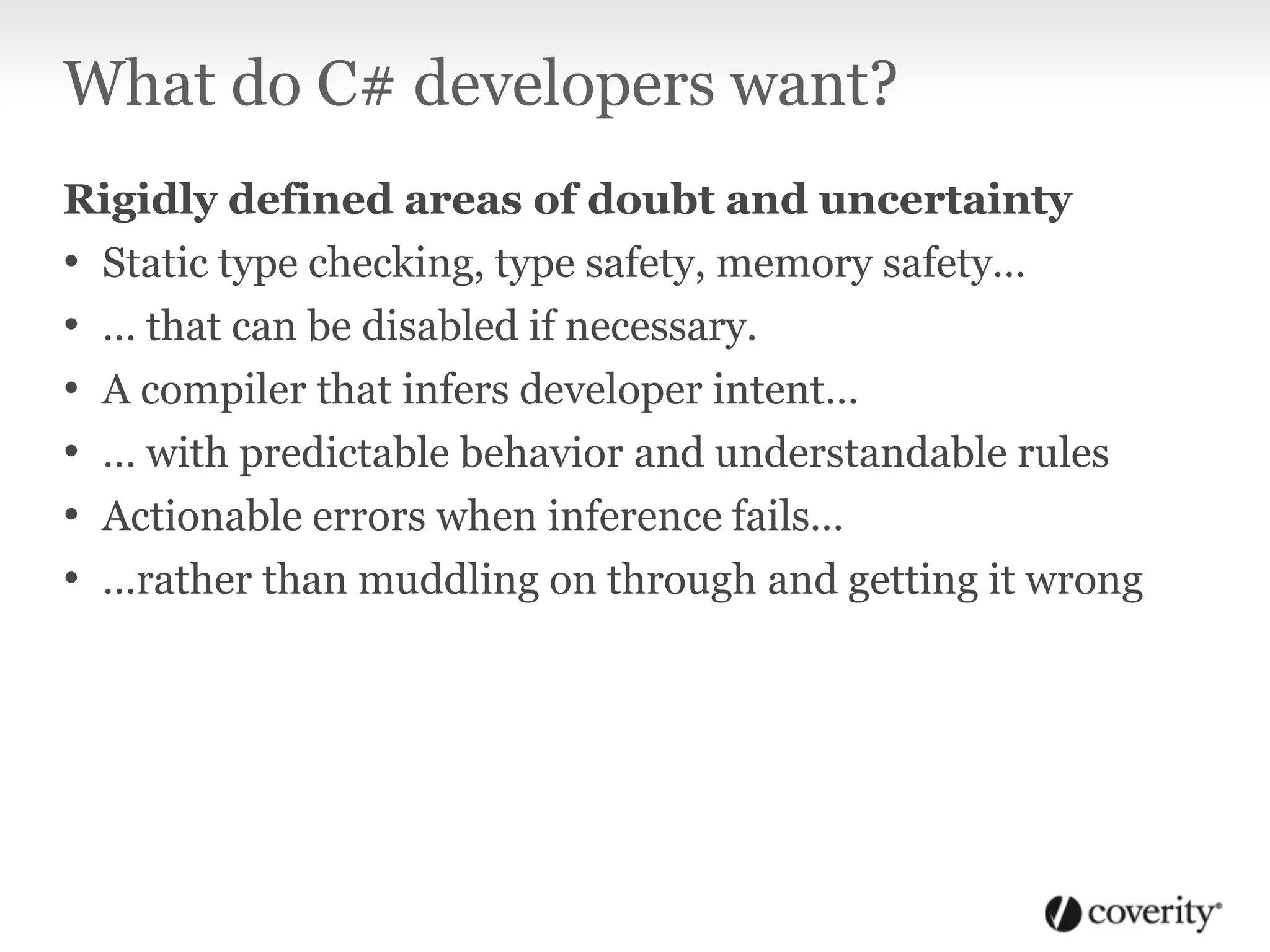 What do C# developers want?
Rigidly defined areas of doubt and uncertainty
• Static type checking, type safety, memory safety…
• … that can be disabled if necessary.
• A compiler that infers developer intent…
• … with predictable behavior and understandable rules
• Actionable errors when inference fails…
• …rather than muddling on through and getting it wrong
 