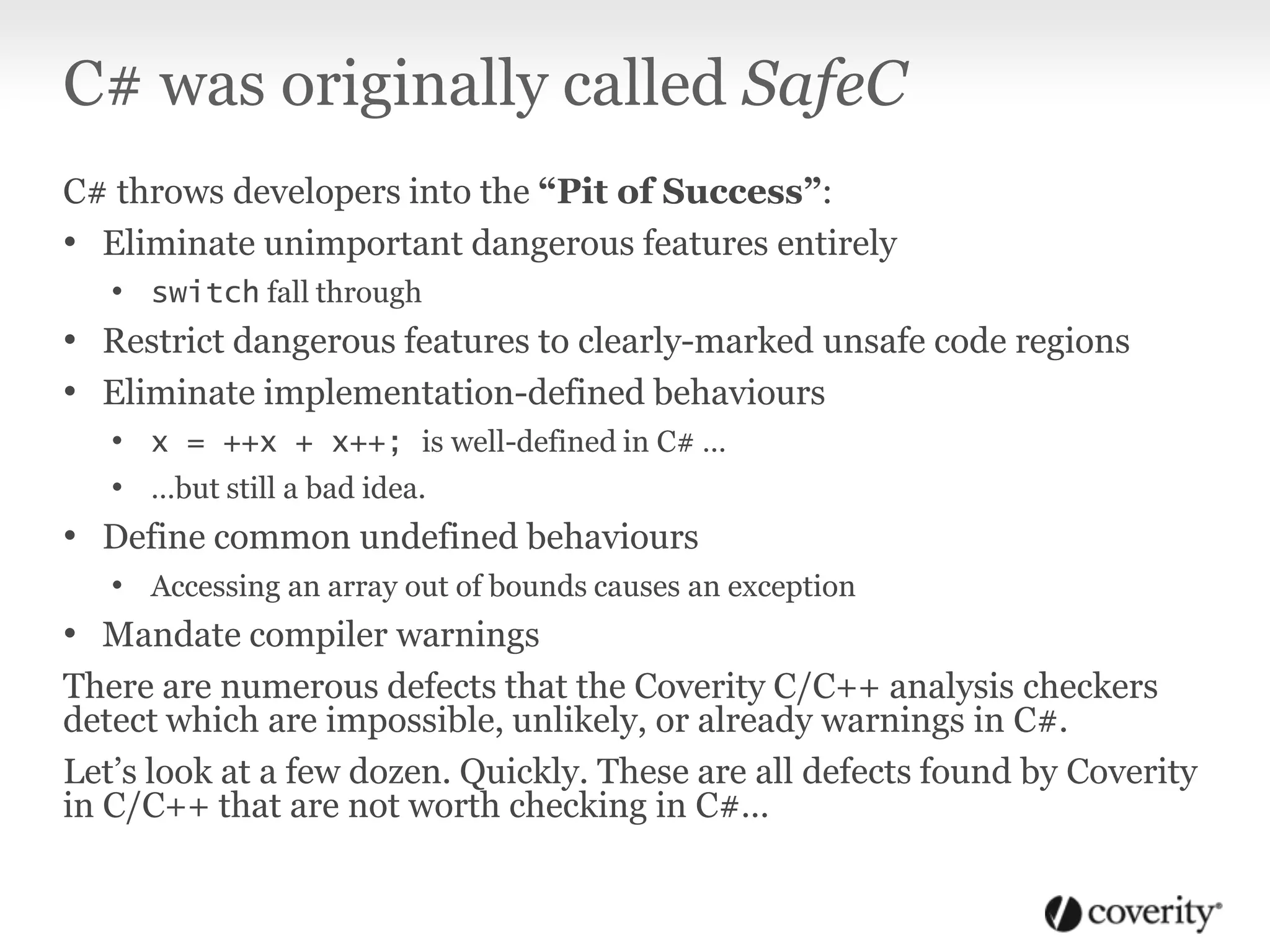 C# was originally called SafeC
C# throws developers into the “Pit of Success”:
• Eliminate unimportant dangerous features entirely
• switch fall through
• Restrict dangerous features to clearly-marked unsafe code regions
• Eliminate implementation-defined behaviours
• x = ++x + x++; is well-defined in C# …
• …but still a bad idea.
• Define common undefined behaviours
• Accessing an array out of bounds causes an exception
• Mandate compiler warnings
There are numerous defects that the Coverity C/C++ analysis checkers
detect which are impossible, unlikely, or already warnings in C#.
Let’s look at a few dozen. Quickly. These are all defects found by Coverity
in C/C++ that are not worth checking in C#…
 