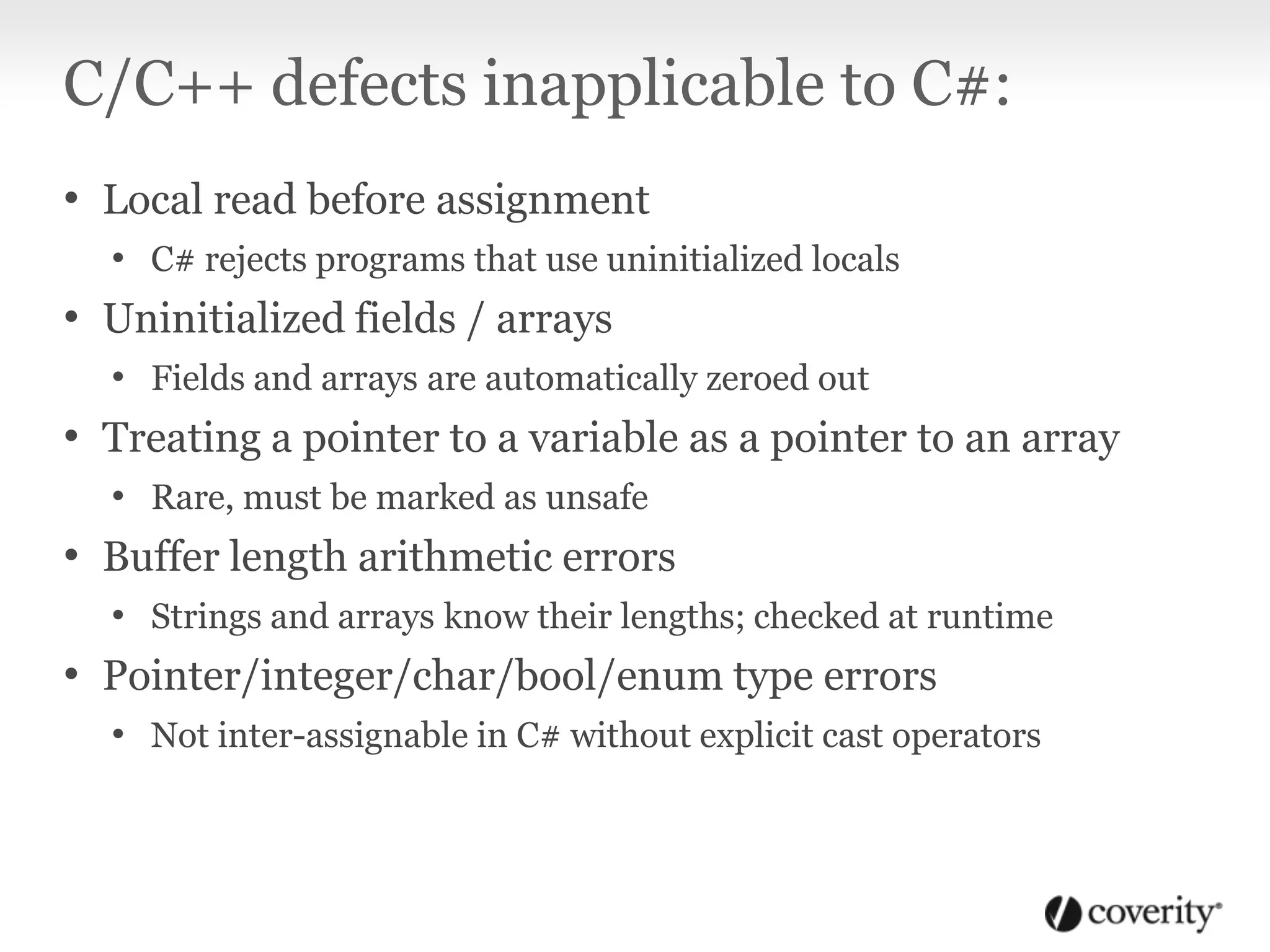 C/C++ defects inapplicable to C#:
• Local read before assignment
• C# rejects programs that use uninitialized locals
• Uninitialized fields / arrays
• Fields and arrays are automatically zeroed out
• Treating a pointer to a variable as a pointer to an array
• Rare, must be marked as unsafe
• Buffer length arithmetic errors
• Strings and arrays know their lengths; checked at runtime
• Pointer/integer/char/bool/enum type errors
• Not inter-assignable in C# without explicit cast operators
 