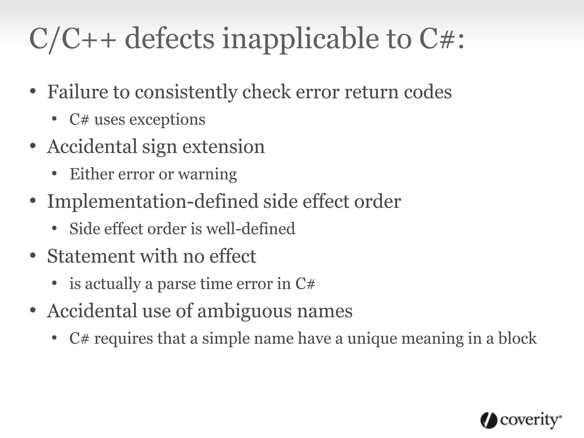 C/C++ defects inapplicable to C#:
• Failure to consistently check error return codes
• C# uses exceptions
• Accidental sign extension
• Either error or warning
• Implementation-defined side effect order
• Side effect order is well-defined
• Statement with no effect
• is actually a parse time error in C#
• Accidental use of ambiguous names
• C# requires that a simple name have a unique meaning in a block
 