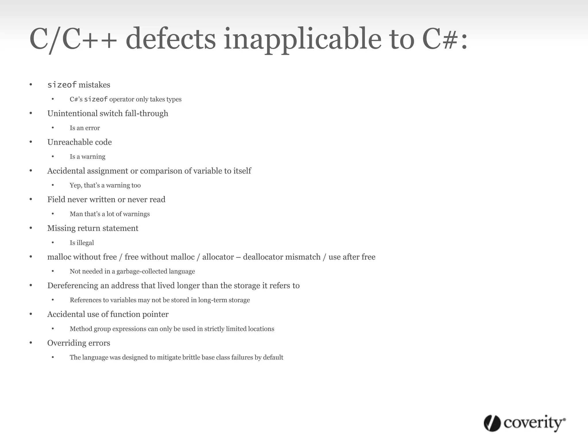 C/C++ defects inapplicable to C#:
• sizeof mistakes
• C#’s sizeof operator only takes types
• Unintentional switch fall-through
• Is an error
• Unreachable code
• Is a warning
• Accidental assignment or comparison of variable to itself
• Yep, that’s a warning too
• Field never written or never read
• Man that’s a lot of warnings
• Missing return statement
• Is illegal
• malloc without free / free without malloc / allocator – deallocator mismatch / use after free
• Not needed in a garbage-collected language
• Dereferencing an address that lived longer than the storage it refers to
• References to variables may not be stored in long-term storage
• Accidental use of function pointer
• Method group expressions can only be used in strictly limited locations
• Overriding errors
• The language was designed to mitigate brittle base class failures by default
 