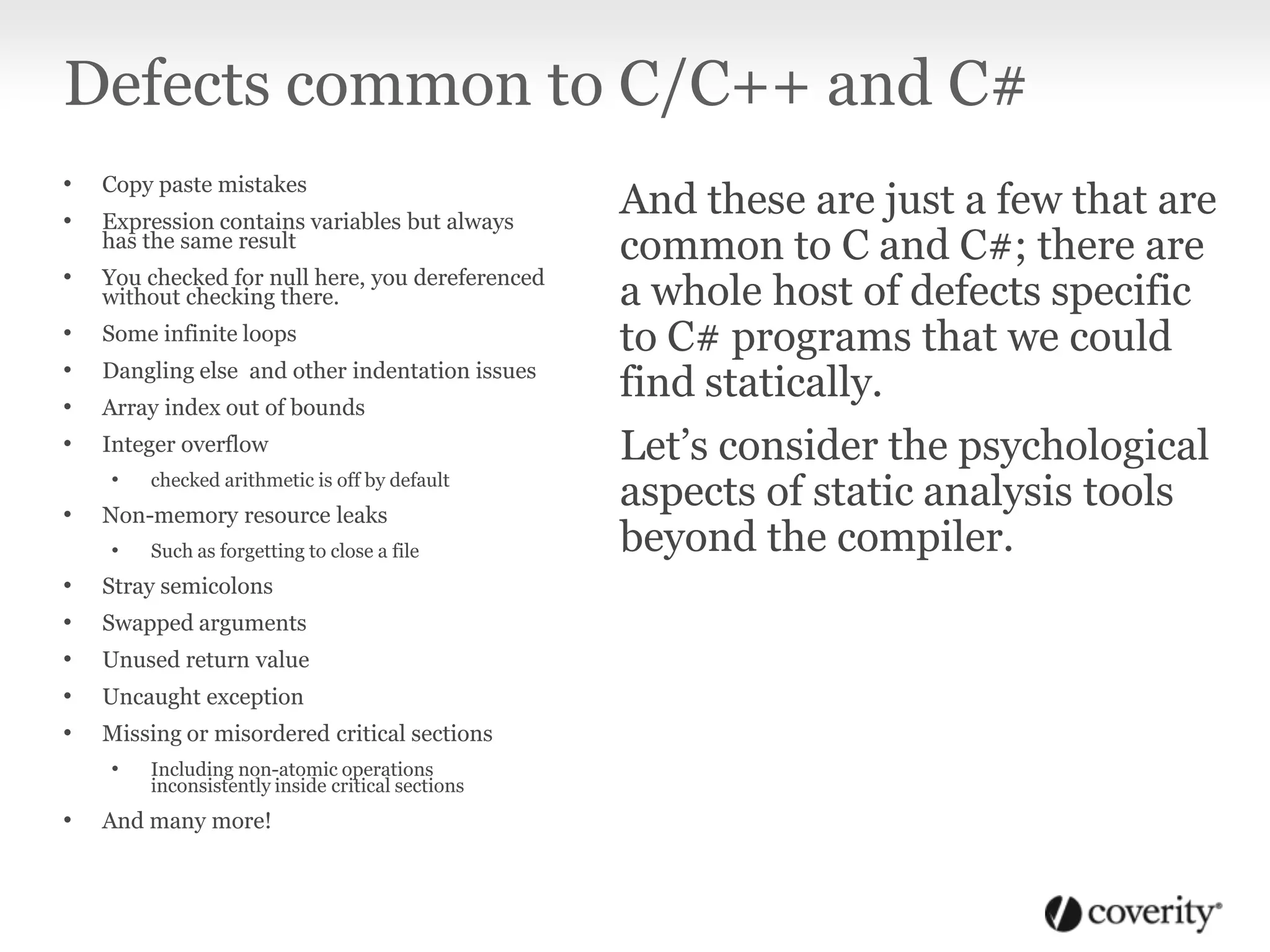 Defects common to C/C++ and C#
• Copy paste mistakes
• Expression contains variables but always
has the same result
• You checked for null here, you dereferenced
without checking there.
• Some infinite loops
• Dangling else and other indentation issues
• Array index out of bounds
• Integer overflow
• checked arithmetic is off by default
• Non-memory resource leaks
• Such as forgetting to close a file
• Stray semicolons
• Swapped arguments
• Unused return value
• Uncaught exception
• Missing or misordered critical sections
• Including non-atomic operations
inconsistently inside critical sections
• And many more!
And these are just a few that are
common to C and C#; there are
a whole host of defects specific
to C# programs that we could
find statically.
Let’s consider the psychological
aspects of static analysis tools
beyond the compiler.
 