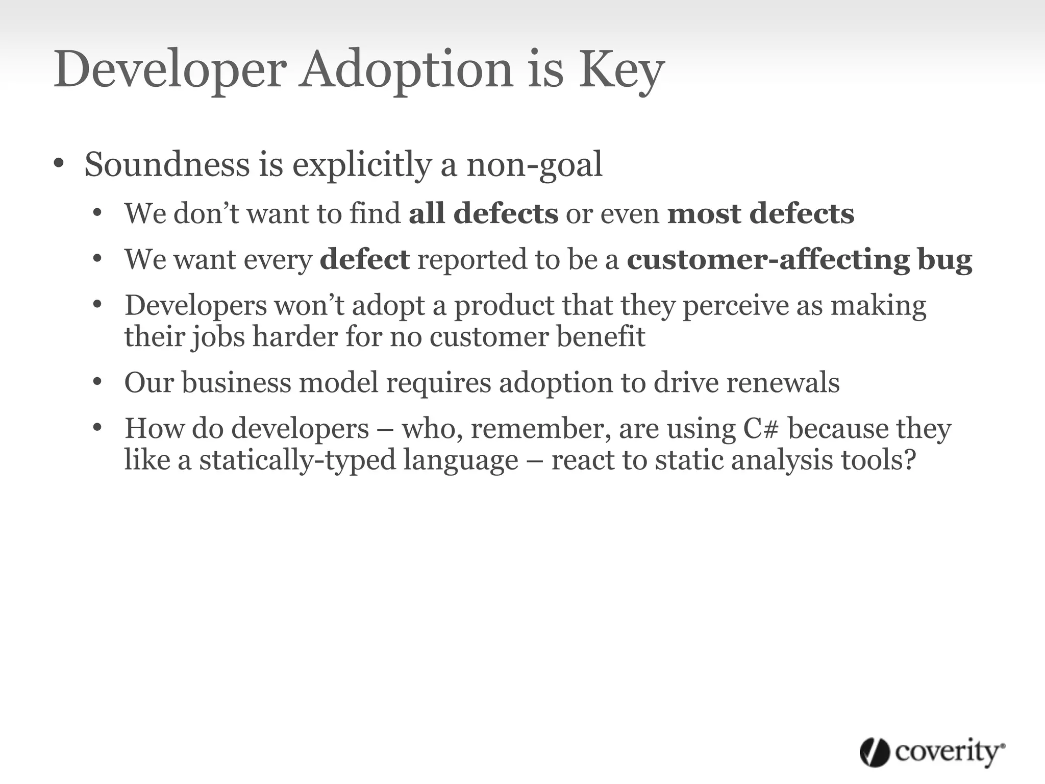 Developer Adoption is Key
• Soundness is explicitly a non-goal
• We don’t want to find all defects or even most defects
• We want every defect reported to be a customer-affecting bug
• Developers won’t adopt a product that they perceive as making
their jobs harder for no customer benefit
• Our business model requires adoption to drive renewals
• How do developers – who, remember, are using C# because they
like a statically-typed language – react to static analysis tools?
 