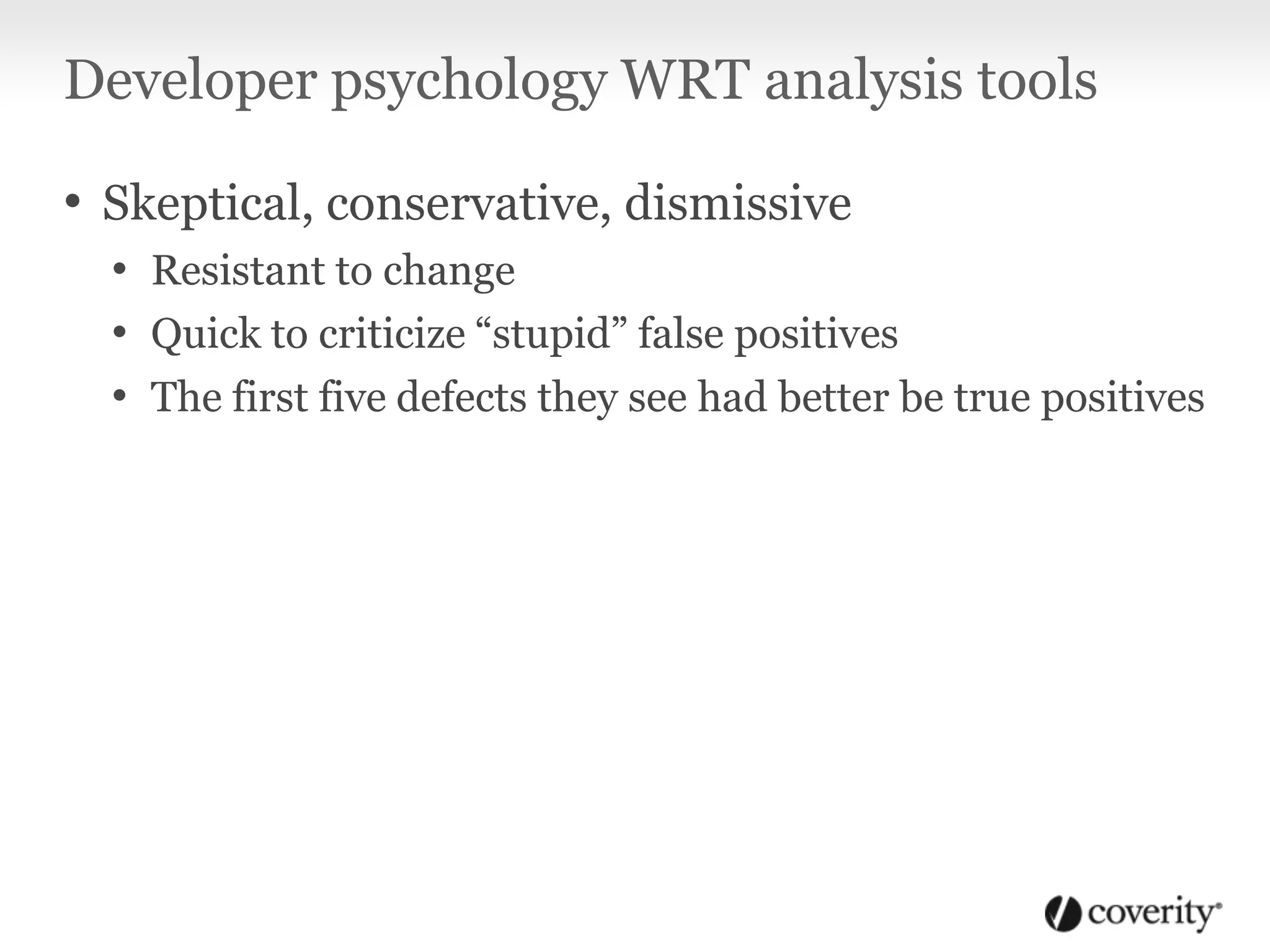 Developer psychology WRT analysis tools
• Skeptical, conservative, dismissive
• Resistant to change
• Quick to criticize “stupid” false positives
• The first five defects they see had better be true positives
 