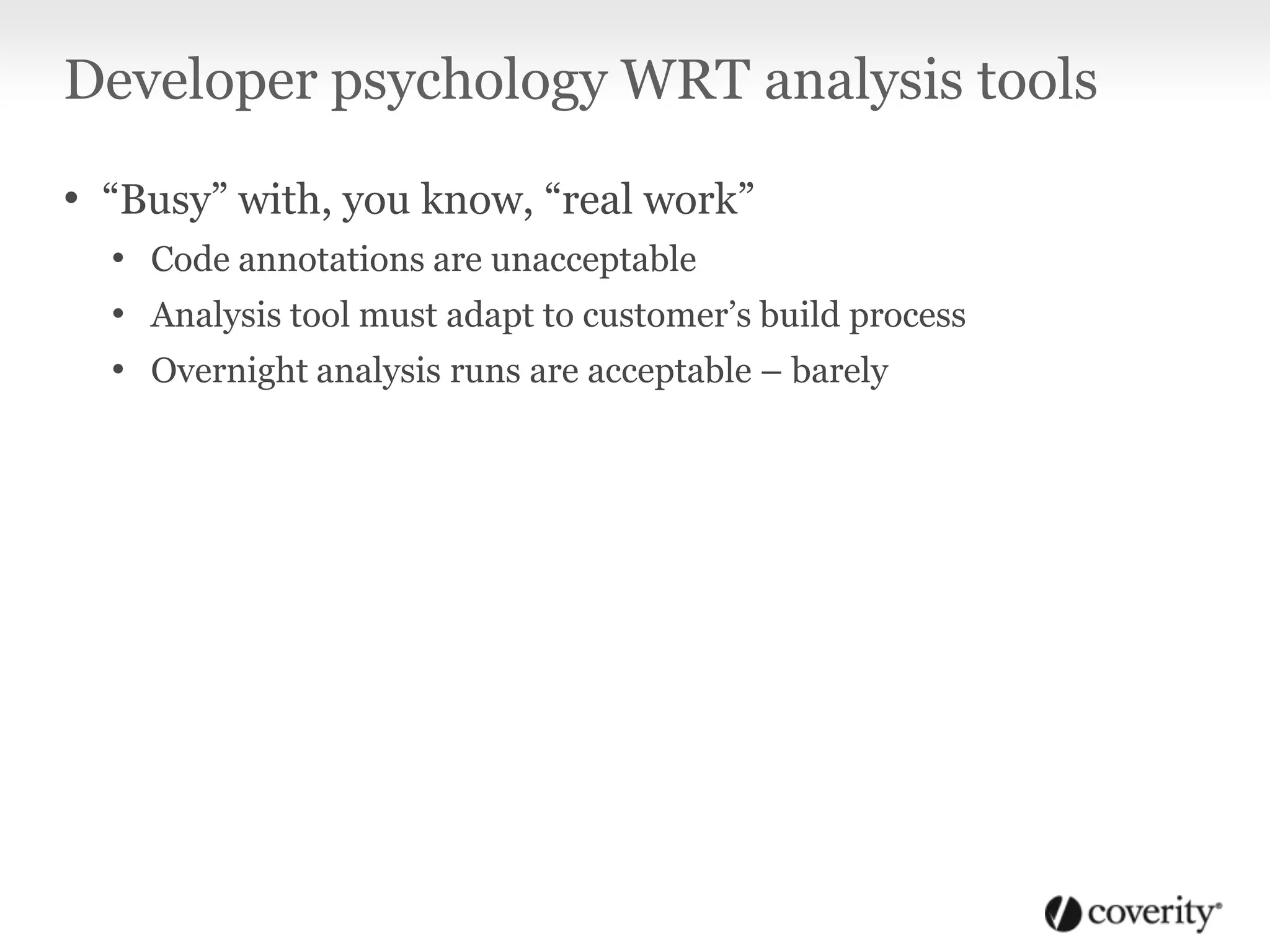 Developer psychology WRT analysis tools
• “Busy” with, you know, “real work”
• Code annotations are unacceptable
• Analysis tool must adapt to customer’s build process
• Overnight analysis runs are acceptable – barely
 