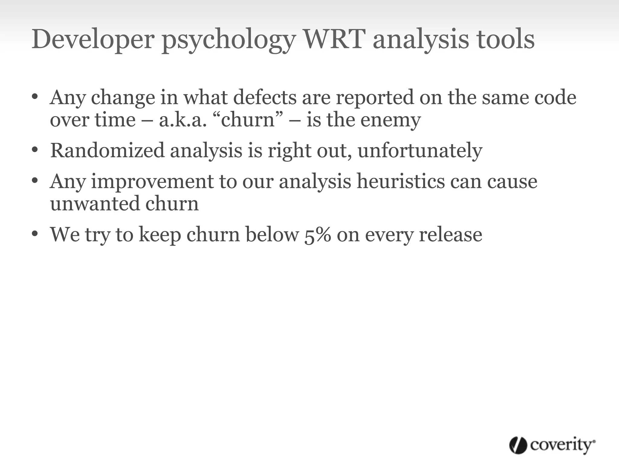 Developer psychology WRT analysis tools
• Any change in what defects are reported on the same code
over time – a.k.a. “churn” – is the enemy
• Randomized analysis is right out, unfortunately
• Any improvement to our analysis heuristics can cause
unwanted churn
• We try to keep churn below 5% on every release
 